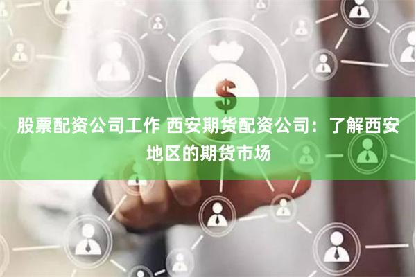 股票配资公司工作 西安期货配资公司：了解西安地区的期货市场