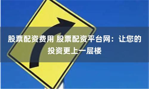 股票配资费用 股票配资平台网：让您的投资更上一层楼