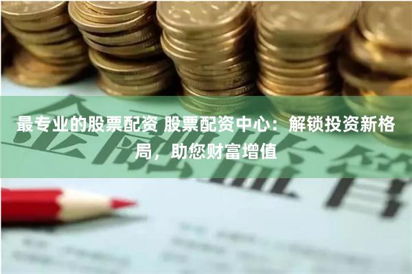 最专业的股票配资 股票配资中心：解锁投资新格局，助您财富增值