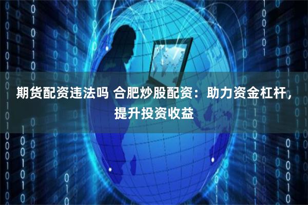 期货配资违法吗 合肥炒股配资：助力资金杠杆，提升投资收益
