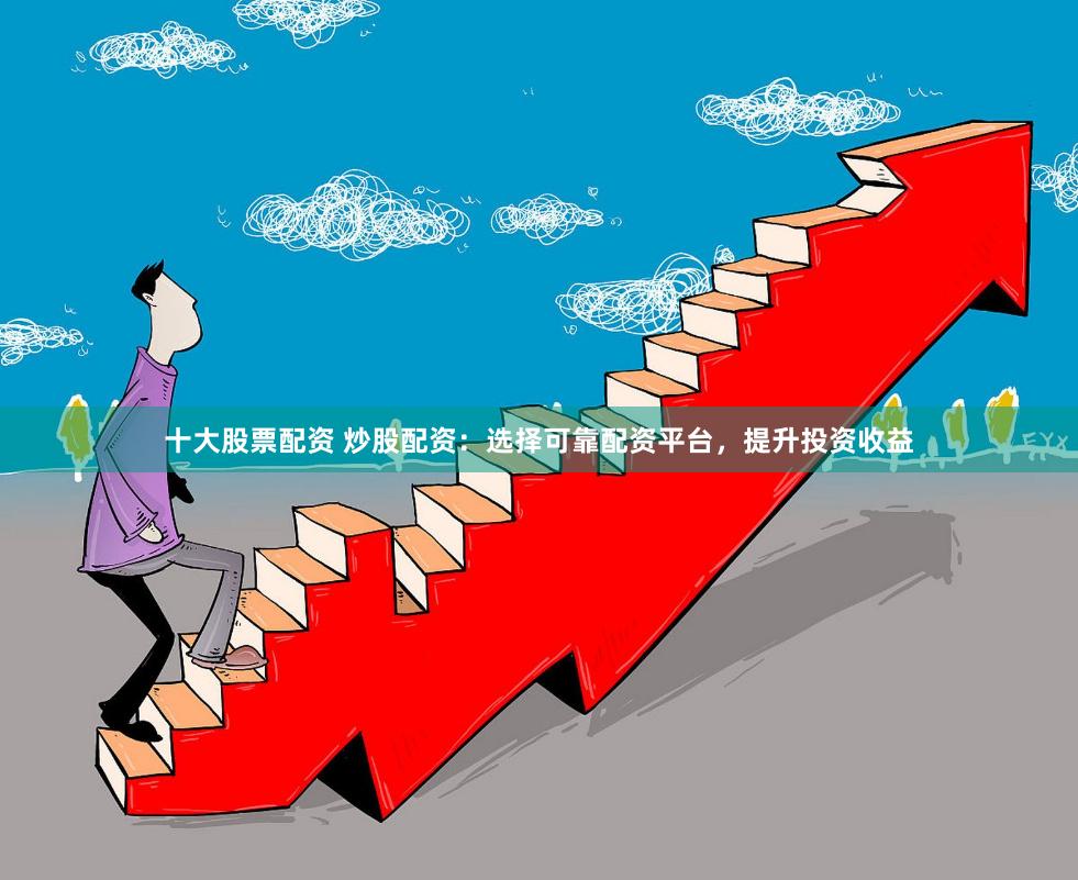 十大股票配资 炒股配资：选择可靠配资平台，提升投资收益