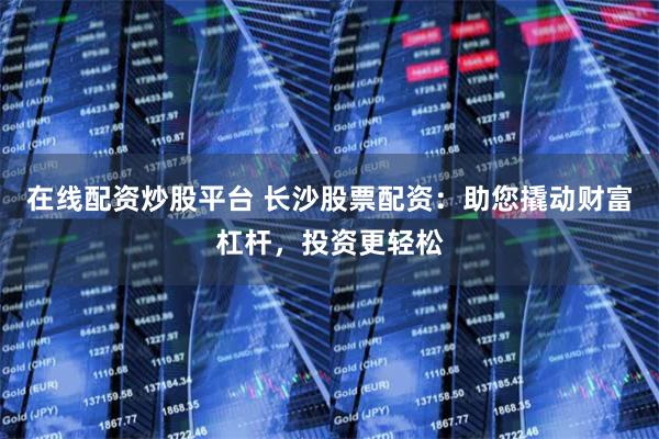 在线配资炒股平台 长沙股票配资：助您撬动财富杠杆，投资更轻松