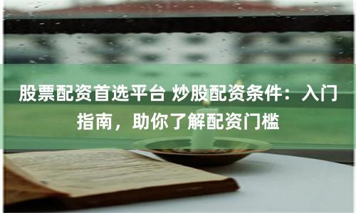 股票配资首选平台 炒股配资条件：入门指南，助你了解配资门槛