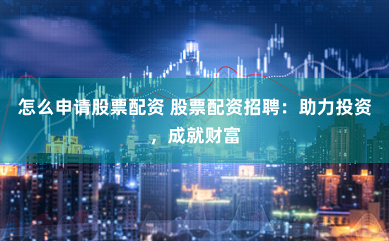 怎么申请股票配资 股票配资招聘：助力投资，成就财富