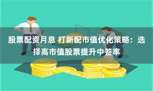 股票配资月息 打新配市值优化策略：选择高市值股票提升中签率