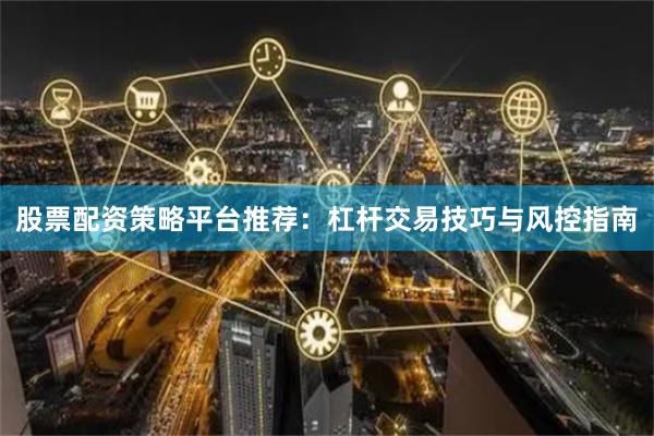 股票配资策略平台推荐：杠杆交易技巧与风控指南