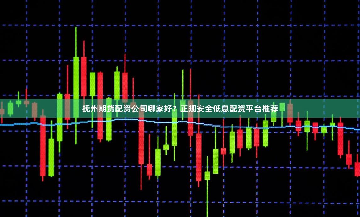 抚州期货配资公司哪家好？正规安全低息配资平台推荐
